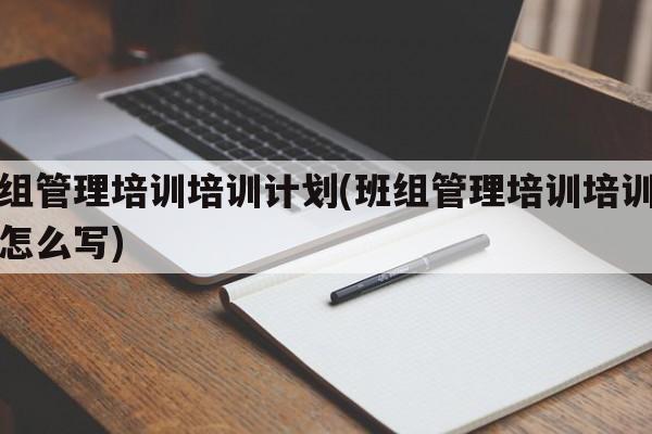 班组管理培训培训计划(班组管理培训培训计划怎么写)